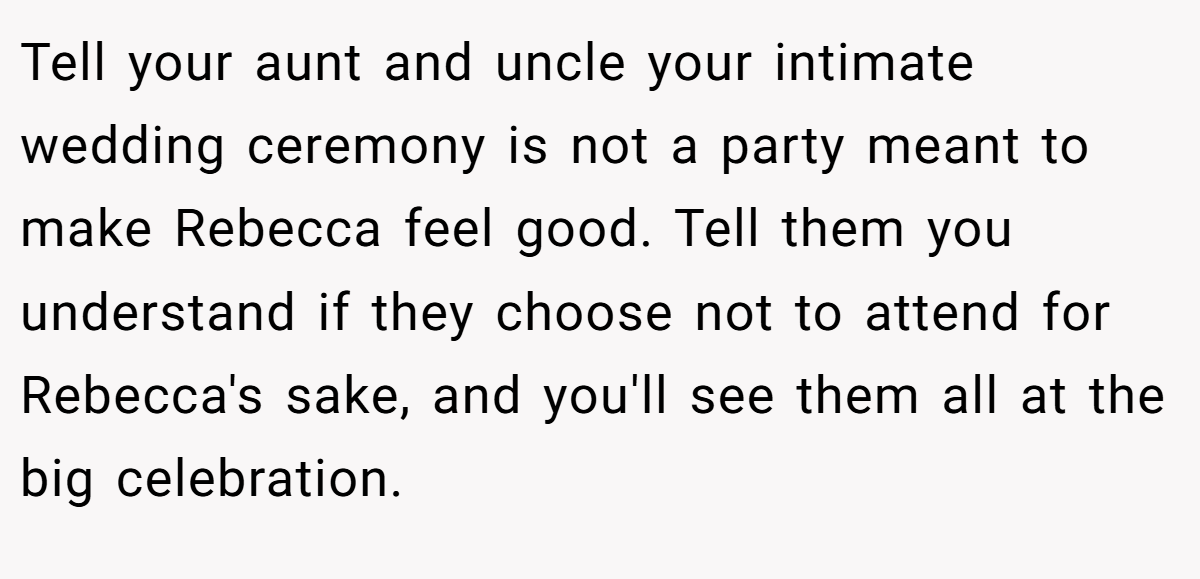 Tell your aunt and uncle your intimate wedding ceremony is not a party meant to make Rebecca feel good. Tell them you understand if they choose not to attend for Rebecca's sake, and you'll see them all at the big celebration.