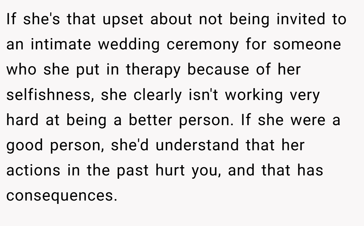 If she's that upset about not being invited to an intimate wedding ceremony for someone who she put in therapy because of her selfishness, she clearly isn't working very hard at being a better person. If she were a good person, she'd understand that her actions in the past hurt you, and that has consequences.