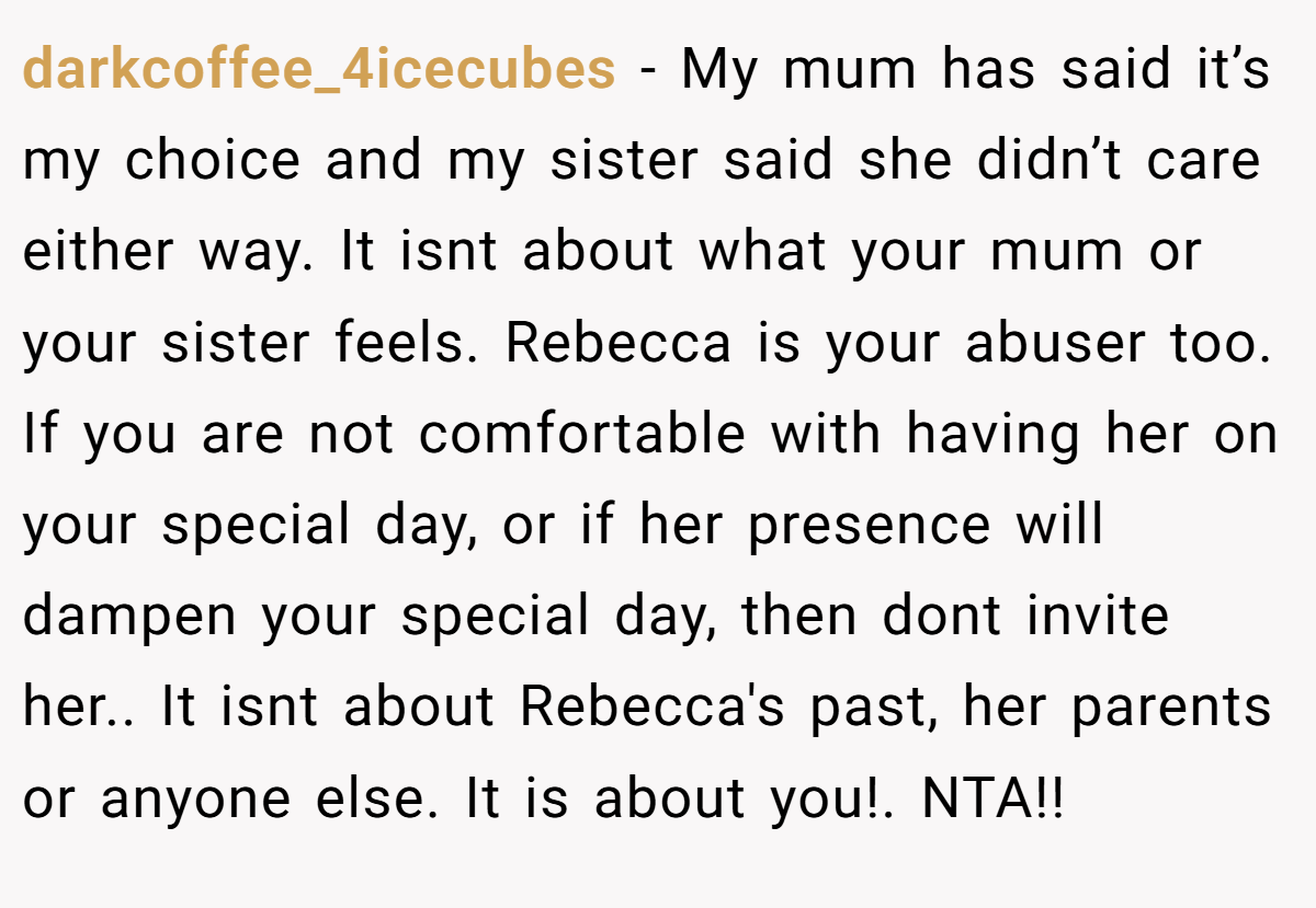 darkcoffee_4icecubes − My mum has said it’s my choice and my sister said she didn’t care either way. It isnt about what your mum or your sister feels. Rebecca is your abuser too. If you are not comfortable with having her on your special day, or if her presence will dampen your special day, then dont invite her.. It isnt about Rebecca's past, her parents or anyone else. It is about you!. NTA!!