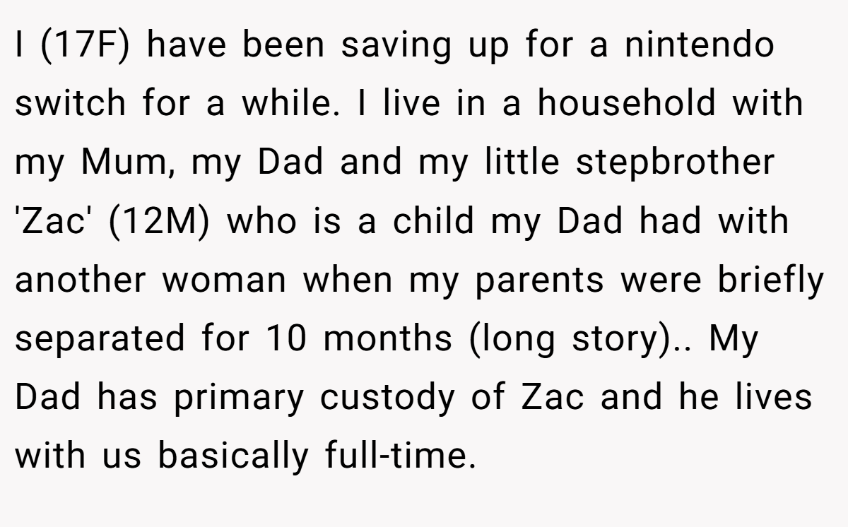 I (17F) have been saving up for a nintendo switch for a while. I live in a household with my Mum, my Dad and my little stepbrother 'Zac' (12M) who is a child my Dad had with another woman when my parents were briefly separated for 10 months (long story).. My Dad has primary custody of Zac and he lives with us basically full-time.