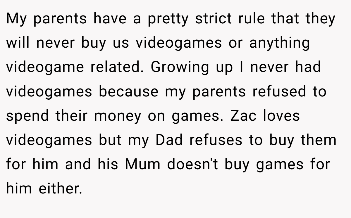 My parents have a pretty strict rule that they will never buy us videogames or anything videogame related. Growing up I never had videogames because my parents refused to spend their money on games. Zac loves videogames but my Dad refuses to buy them for him and his Mum doesn't buy games for him either.
