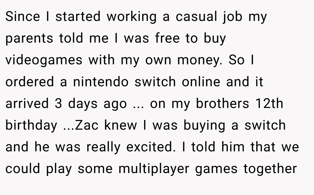 Since I started working a casual job my parents told me I was free to buy videogames with my own money. So I ordered a nintendo switch online and it arrived 3 days ago ... on my brothers 12th birthday ...Zac knew I was buying a switch and he was really excited. I told him that we could play some multiplayer games together