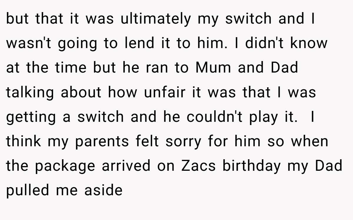 but that it was ultimately my switch and I wasn't going to lend it to him. I didn't know at the time but he ran to Mum and Dad talking about how unfair it was that I was getting a switch and he couldn't play it.  I think my parents felt sorry for him so when the package arrived on Zacs birthday my Dad pulled me aside