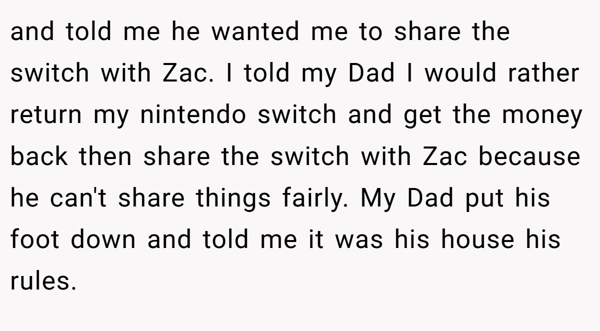 and told me he wanted me to share the switch with Zac. I told my Dad I would rather return my nintendo switch and get the money back then share the switch with Zac because he can't share things fairly. My Dad put his foot down and told me it was his house his rules.