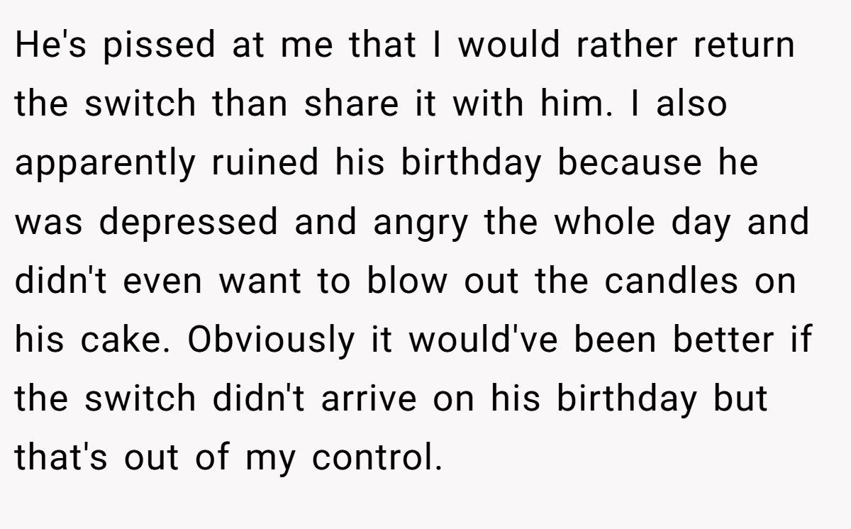 He's pissed at me that I would rather return the switch than share it with him. I also apparently ruined his birthday because he was depressed and angry the whole day and didn't even want to blow out the candles on his cake. Obviously it would've been better if the switch didn't arrive on his birthday but that's out of my control.