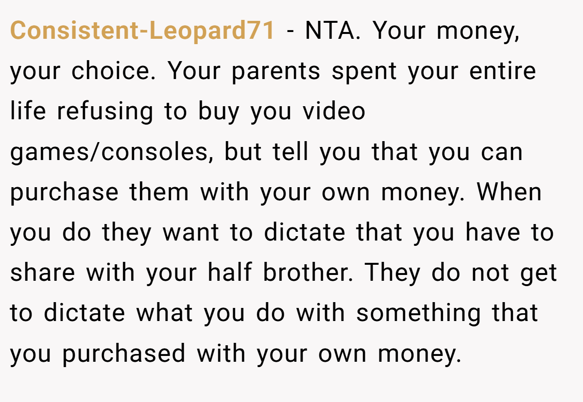 Consistent-Leopard71 − NTA. Your money, your choice. Your parents spent your entire life refusing to buy you video games/consoles, but tell you that you can purchase them with your own money. When you do they want to dictate that you have to share with your half brother. They do not get to dictate what you do with something that you purchased with your own money.