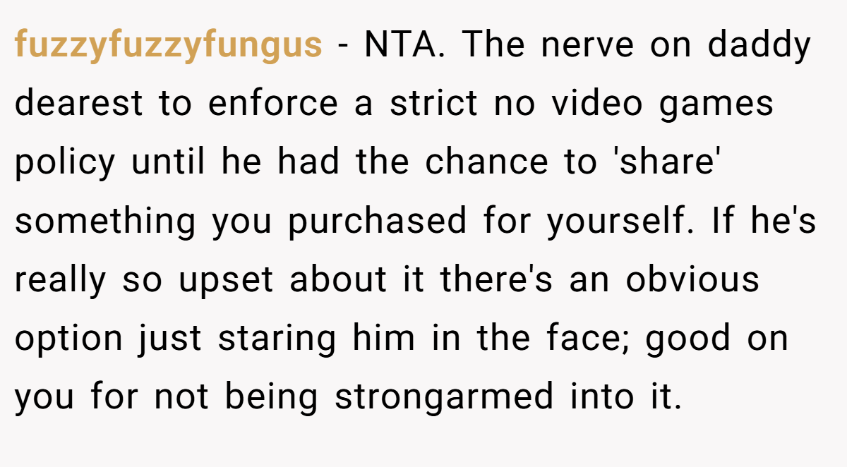 fuzzyfuzzyfungus − NTA. The nerve on daddy dearest to enforce a strict no video games policy until he had the chance to 'share' something you purchased for yourself. If he's really so upset about it there's an obvious option just staring him in the face; good on you for not being strongarmed into it.