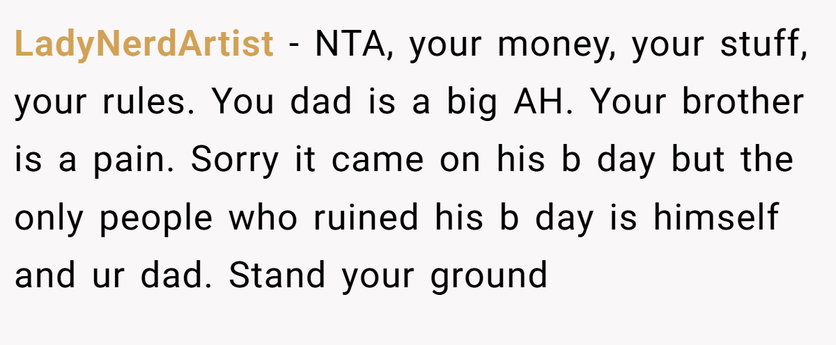 LadyNerdArtist − NTA, your money, your stuff, your rules. You dad is a big AH. Your brother is a pain. Sorry it came on his b day but the only people who ruined his b day is himself and ur dad. Stand your ground