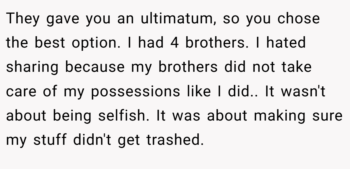 They gave you an ultimatum, so you chose the best option. I had 4 brothers. I hated sharing because my brothers did not take care of my possessions like I did.. It wasn't about being selfish. It was about making sure my stuff didn't get trashed.