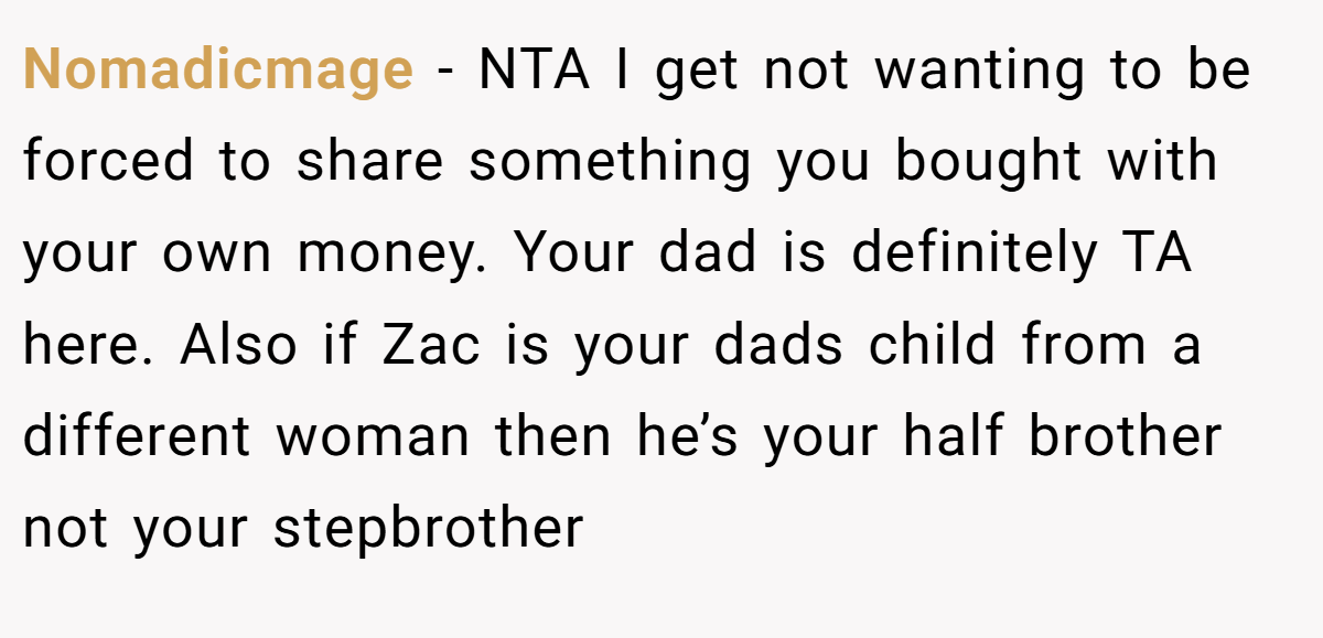 Nomadicmage − NTA I get not wanting to be forced to share something you bought with your own money. Your dad is definitely TA here. Also if Zac is your dads child from a different woman then he’s your half brother not your stepbrother