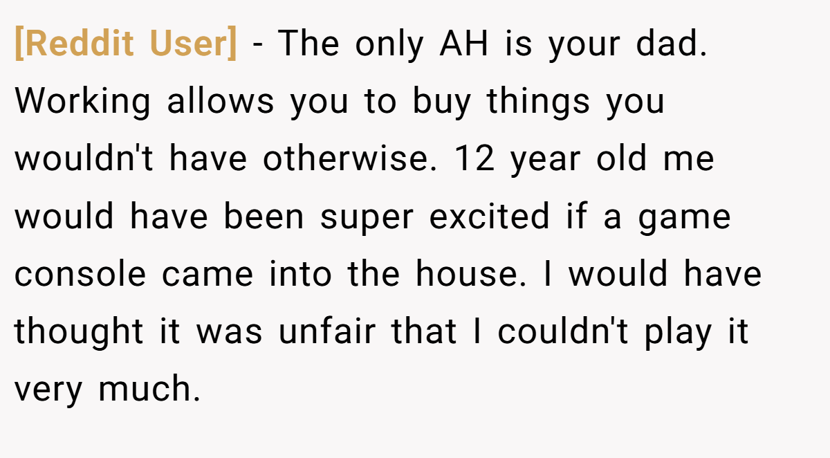 [Reddit User] − The only AH is your dad. Working allows you to buy things you wouldn't have otherwise. 12 year old me would have been super excited if a game console came into the house. I would have thought it was unfair that I couldn't play it very much.
