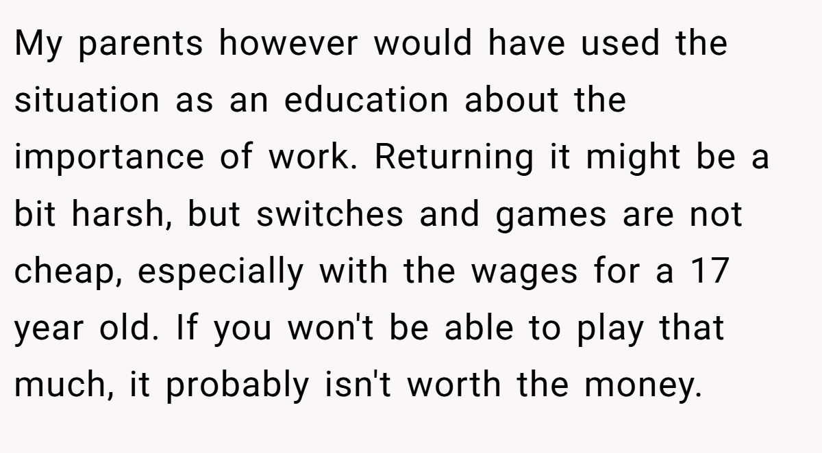 My parents however would have used the situation as an education about the importance of work. Returning it might be a bit harsh, but switches and games are not cheap, especially with the wages for a 17 year old. If you won't be able to play that much, it probably isn't worth the money.