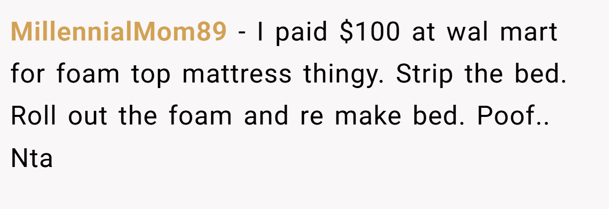 MillennialMom89 − I paid $100 at wal mart for foam top mattress thingy. Strip the bed. Roll out the foam and re make bed. Poof.. Nta