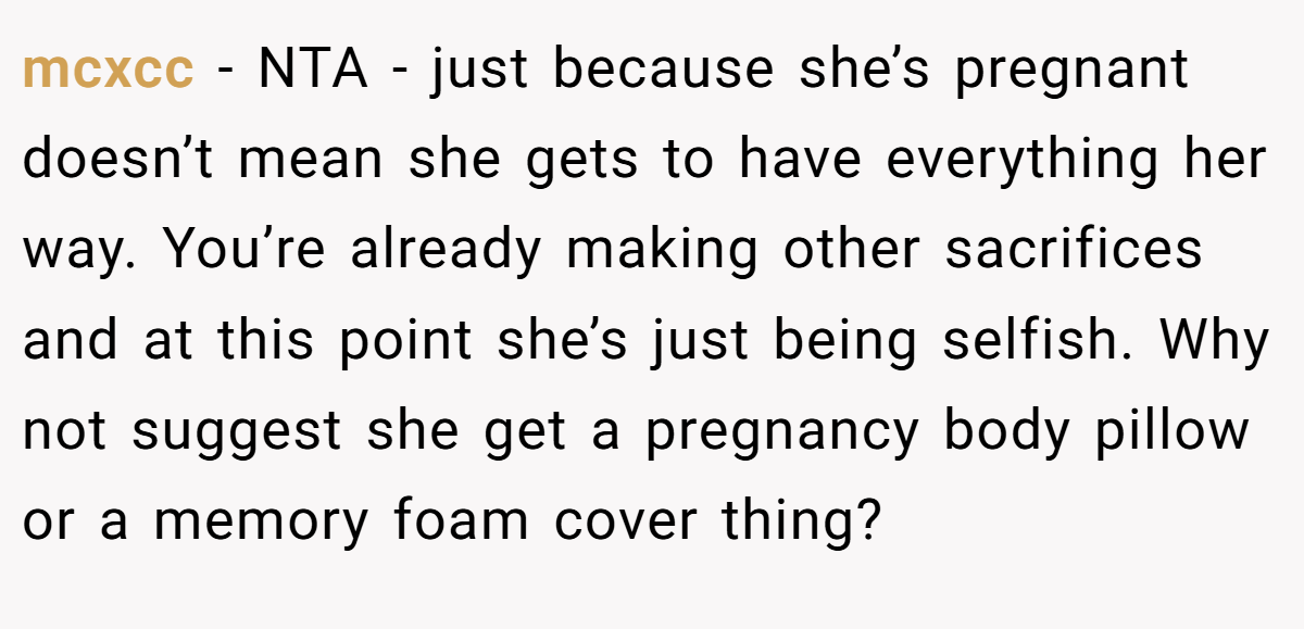 mcxcc − NTA - just because she’s pregnant doesn’t mean she gets to have everything her way. You’re already making other sacrifices and at this point she’s just being selfish. Why not suggest she get a pregnancy body pillow or a memory foam cover thing?