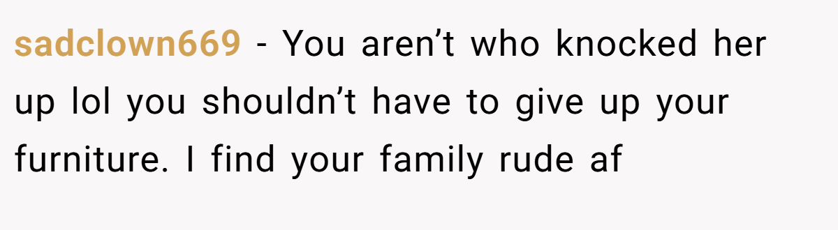 sadclown669 − You aren’t who knocked her up lol you shouldn’t have to give up your furniture. I find your family rude af