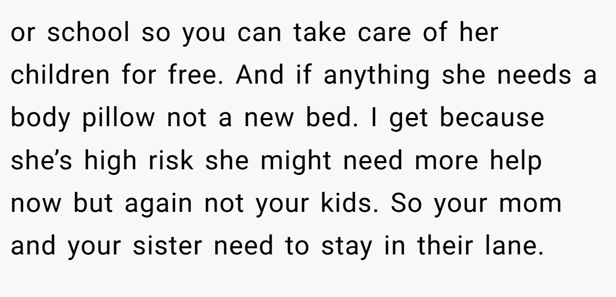 or school so you can take care of her children for free. And if anything she needs a body pillow not a new bed. I get because she’s high risk she might need more help now but again not your kids. So your mom and your sister need to stay in their lane.