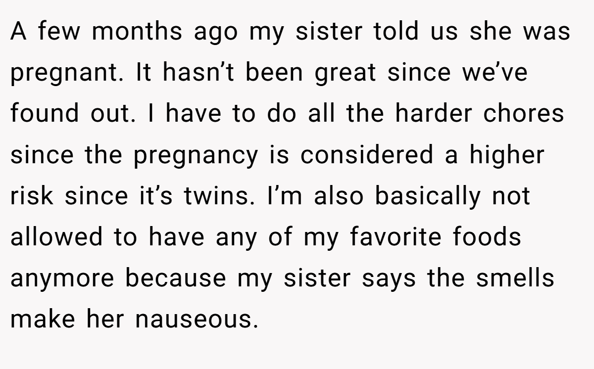 A few months ago my sister told us she was pregnant. It hasn’t been great since we’ve found out. I have to do all the harder chores since the pregnancy is considered a higher risk since it’s twins. I’m also basically not allowed to have any of my favorite foods anymore because my sister says the smells make her nauseous.