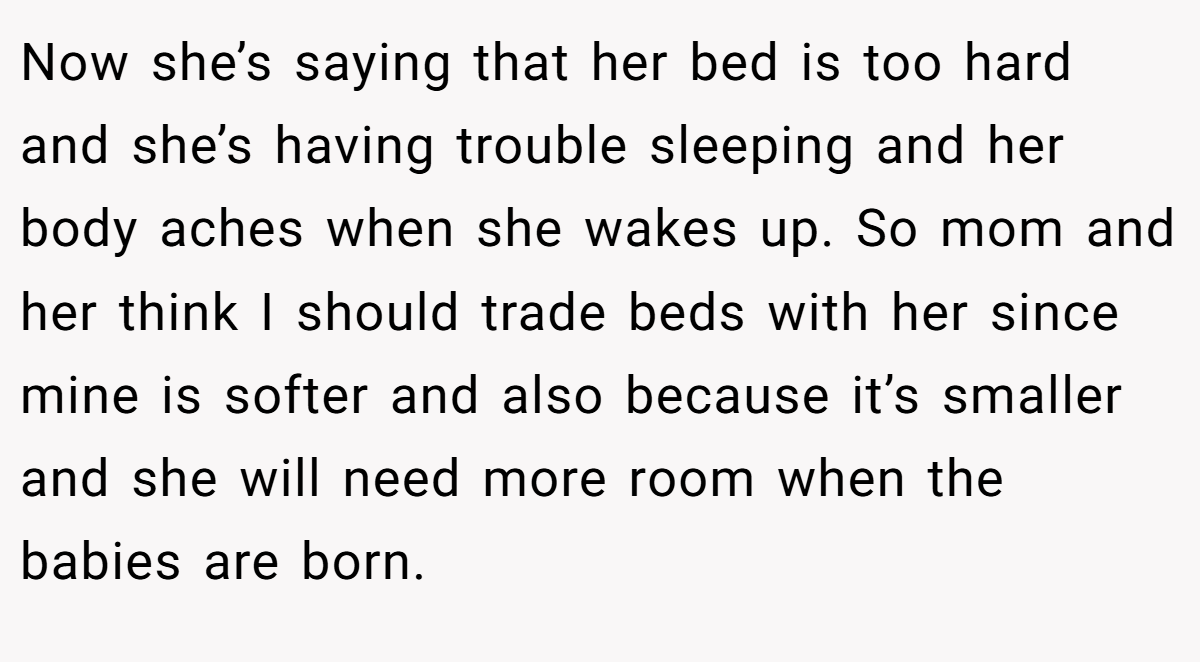 Now she’s saying that her bed is too hard and she’s having trouble sleeping and her body aches when she wakes up. So mom and her think I should trade beds with her since mine is softer and also because it’s smaller and she will need more room when the babies are born.