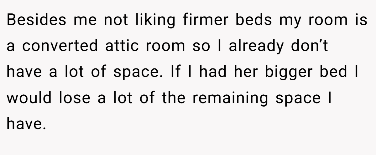 Besides me not liking firmer beds my room is a converted attic room so I already don’t have a lot of space. If I had her bigger bed I would lose a lot of the remaining space I have.