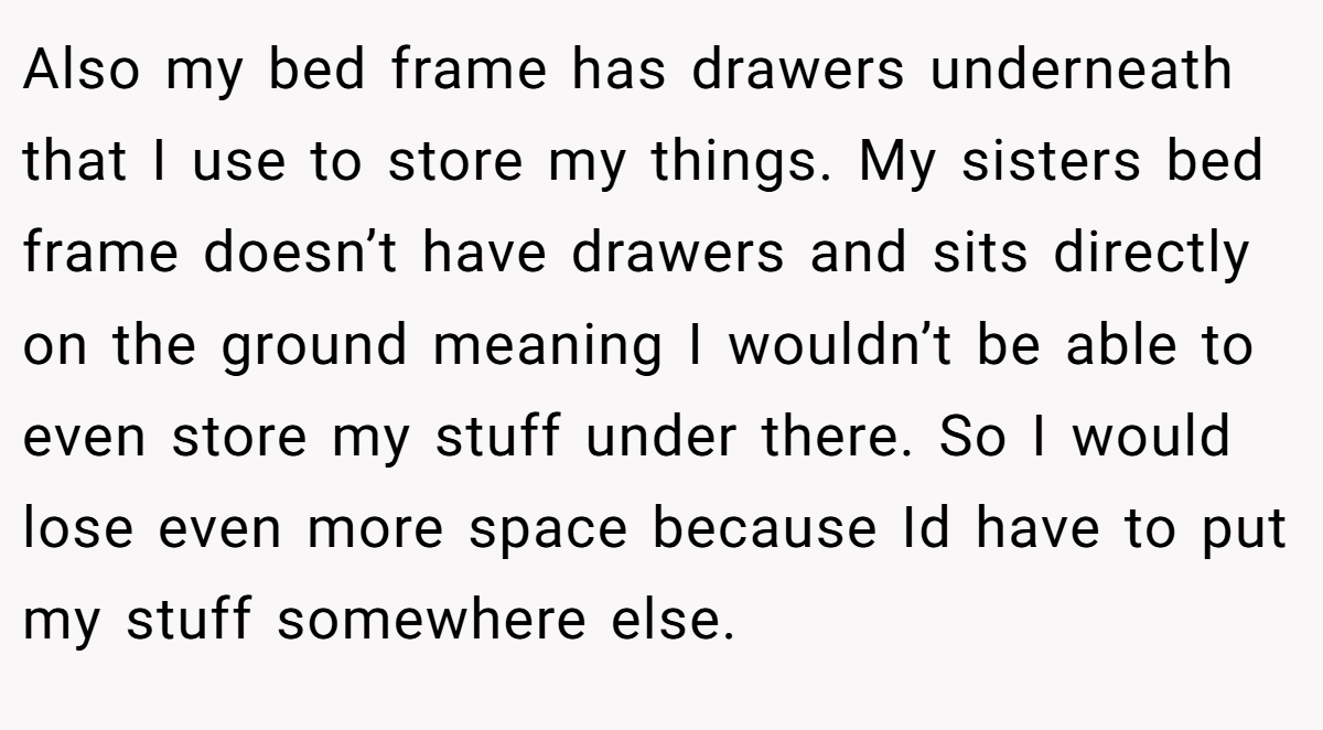 Also my bed frame has drawers underneath that I use to store my things. My sisters bed frame doesn’t have drawers and sits directly on the ground meaning I wouldn’t be able to even store my stuff under there. So I would lose even more space because Id have to put my stuff somewhere else.