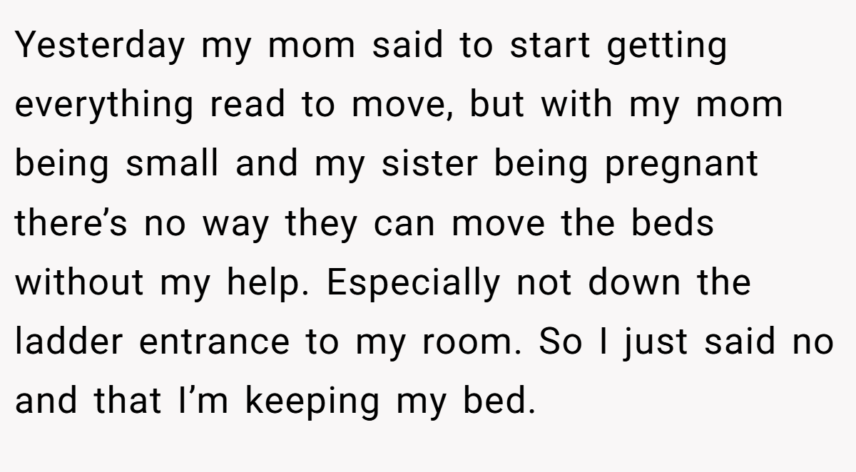Yesterday my mom said to start getting everything read to move, but with my mom being small and my sister being pregnant there’s no way they can move the beds without my help. Especially not down the ladder entrance to my room. So I just said no and that I’m keeping my bed.