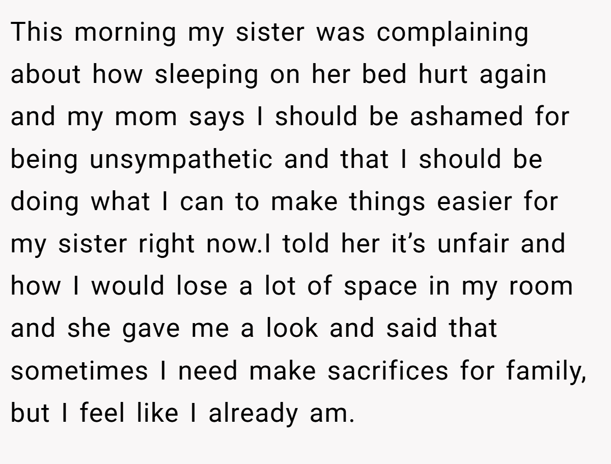 This morning my sister was complaining about how sleeping on her bed hurt again and my mom says I should be ashamed for being unsympathetic and that I should be doing what I can to make things easier for my sister right now.I told her it’s unfair and how I would lose a lot of space in my room and she gave me a look and said that sometimes I need make sacrifices for family, but I feel like I already am.