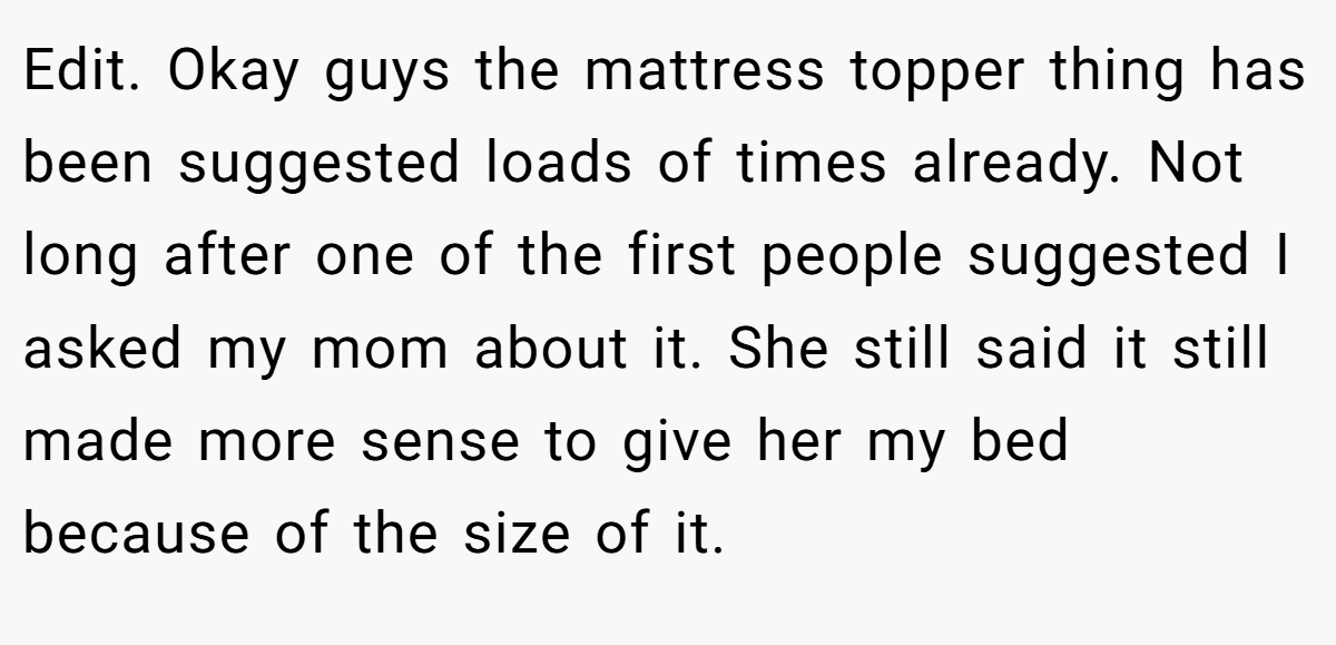 Edit. Okay guys the mattress topper thing has been suggested loads of times already. Not long after one of the first people suggested I asked my mom about it. She still said it still made more sense to give her my bed because of the size of it.