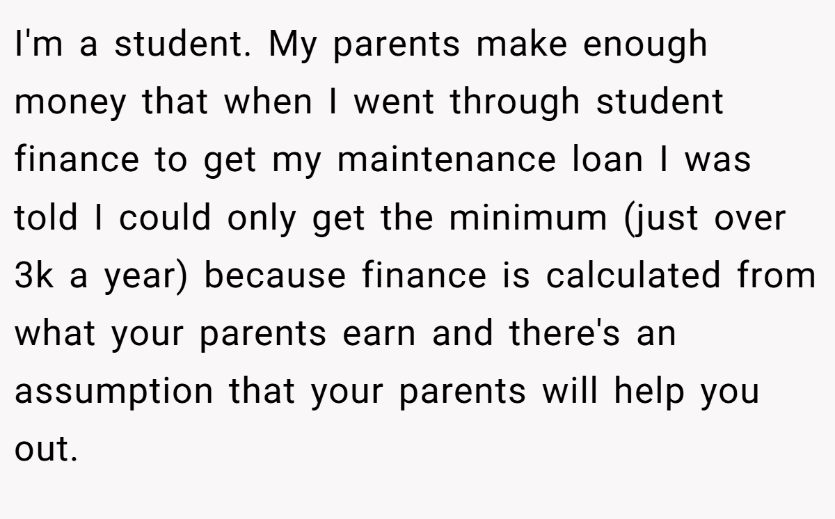 I'm a student. My parents make enough money that when I went through student finance to get my maintenance loan I was told I could only get the minimum (just over 3k a year) because finance is calculated from what your parents earn and there's an assumption that your parents will help you out.