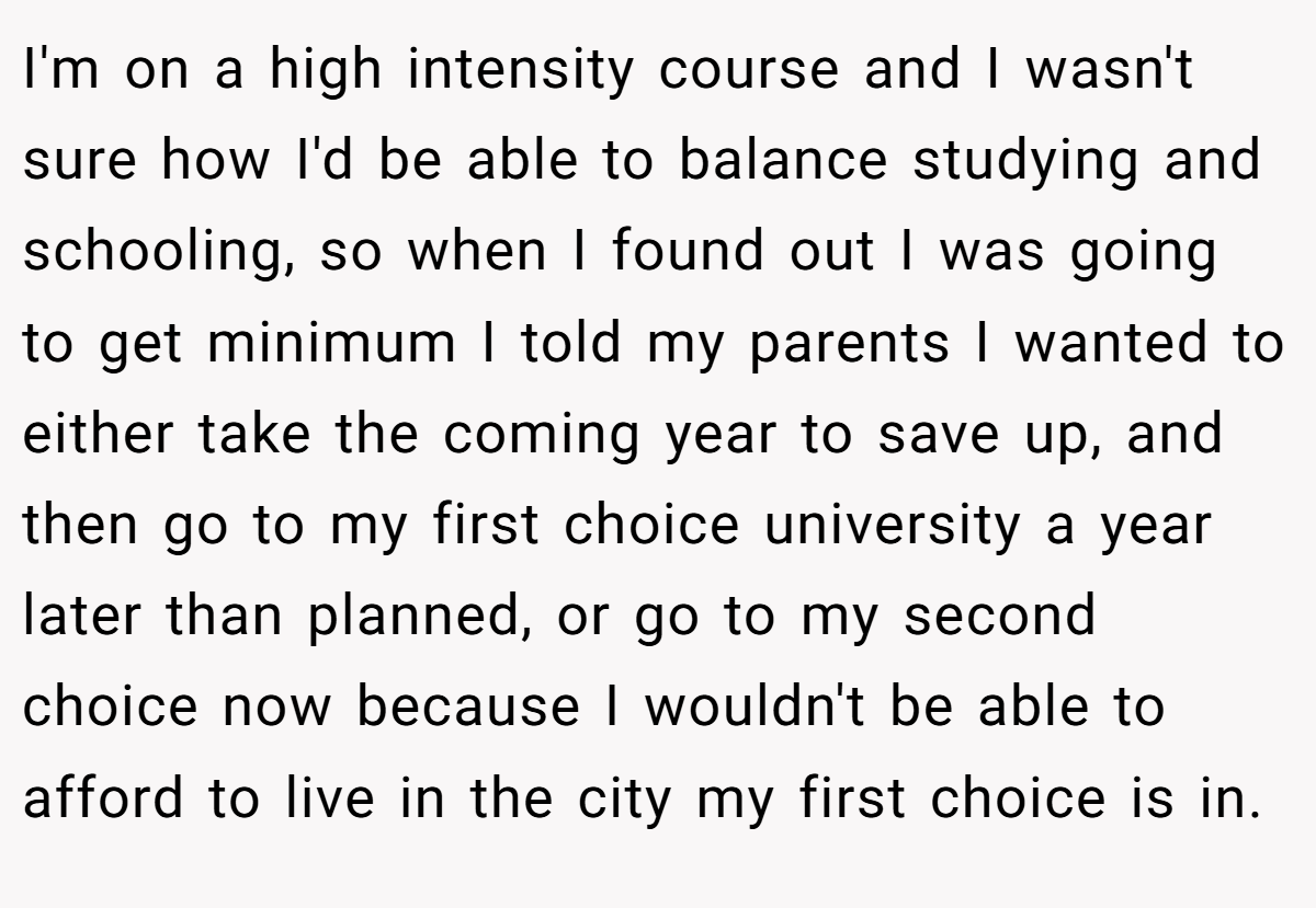 I'm on a high intensity course and I wasn't sure how I'd be able to balance studying and schooling, so when I found out I was going to get minimum I told my parents I wanted to either take the coming year to save up, and then go to my first choice university a year later than planned, or go to my second choice now because I wouldn't be able to afford to live in the city my first choice is in.