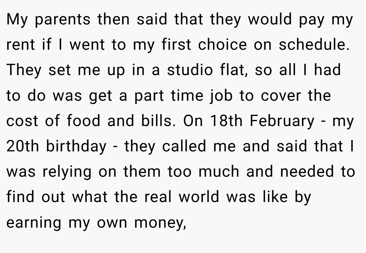 My parents then said that they would pay my rent if I went to my first choice on schedule. They set me up in a studio flat, so all I had to do was get a part time job to cover the cost of food and bills. On 18th February - my 20th birthday - they called me and said that I was relying on them too much and needed to find out what the real world was like by earning my own money,