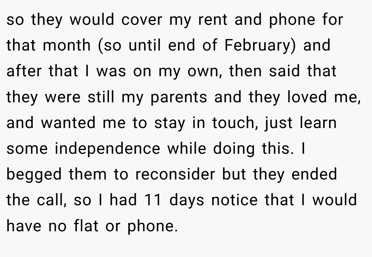 so they would cover my rent and phone for that month (so until end of February) and after that I was on my own, then said that they were still my parents and they loved me, and wanted me to stay in touch, just learn some independence while doing this. I begged them to reconsider but they ended the call, so I had 11 days notice that I would have no flat or phone.