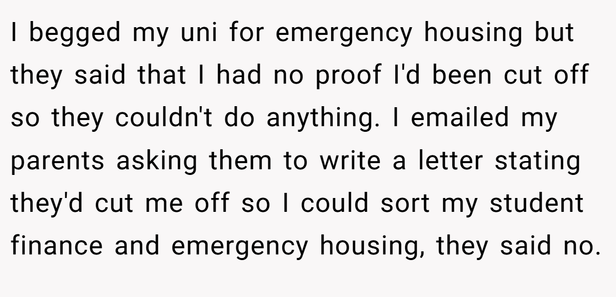 I begged my uni for emergency housing but they said that I had no proof I'd been cut off so they couldn't do anything. I emailed my parents asking them to write a letter stating they'd cut me off so I could sort my student finance and emergency housing, they said no.