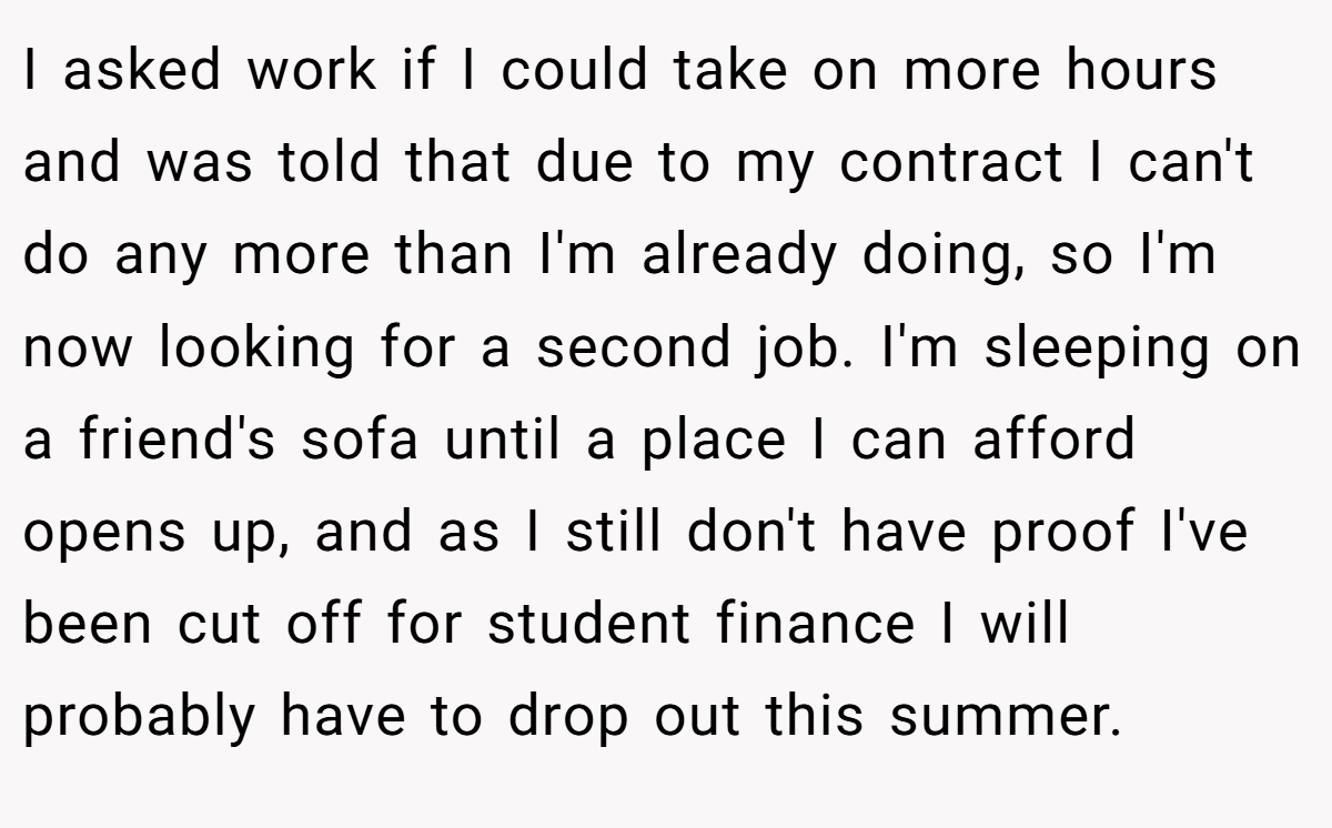 I asked work if I could take on more hours and was told that due to my contract I can't do any more than I'm already doing, so I'm now looking for a second job. I'm sleeping on a friend's sofa until a place I can afford opens up, and as I still don't have proof I've been cut off for student finance I will probably have to drop out this summer.