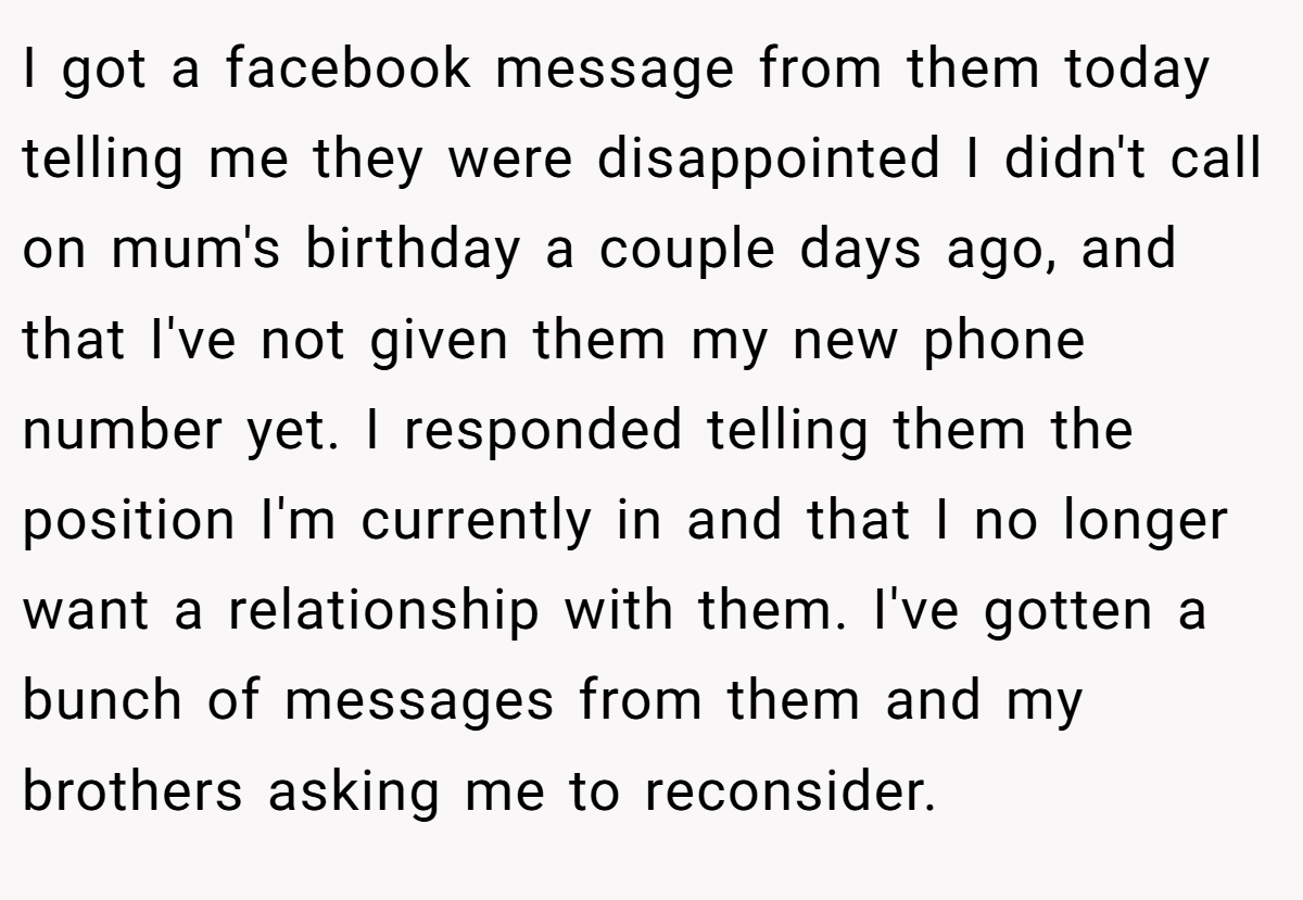 I got a facebook message from them today telling me they were disappointed I didn't call on mum's birthday a couple days ago, and that I've not given them my new phone number yet. I responded telling them the position I'm currently in and that I no longer want a relationship with them. I've gotten a bunch of messages from them and my brothers asking me to reconsider.
