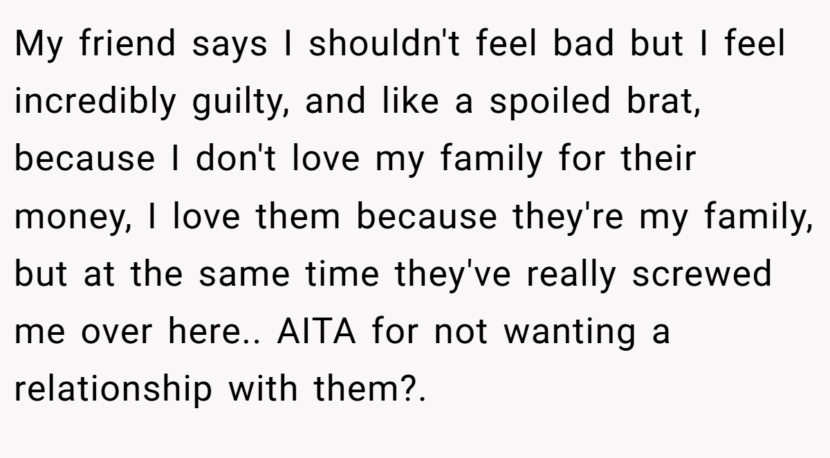 My friend says I shouldn't feel bad but I feel incredibly guilty, and like a spoiled brat, because I don't love my family for their money, I love them because they're my family, but at the same time they've really screwed me over here.. AITA for not wanting a relationship with them?. ​