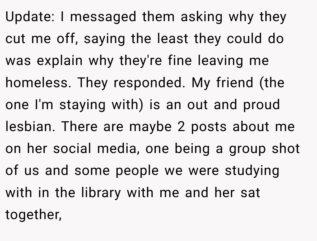 Update: I messaged them asking why they cut me off, saying the least they could do was explain why they're fine leaving me homeless. They responded. My friend (the one I'm staying with) is an out and proud lesbian. There are maybe 2 posts about me on her social media, one being a group shot of us and some people we were studying with in the library with me and her sat together,