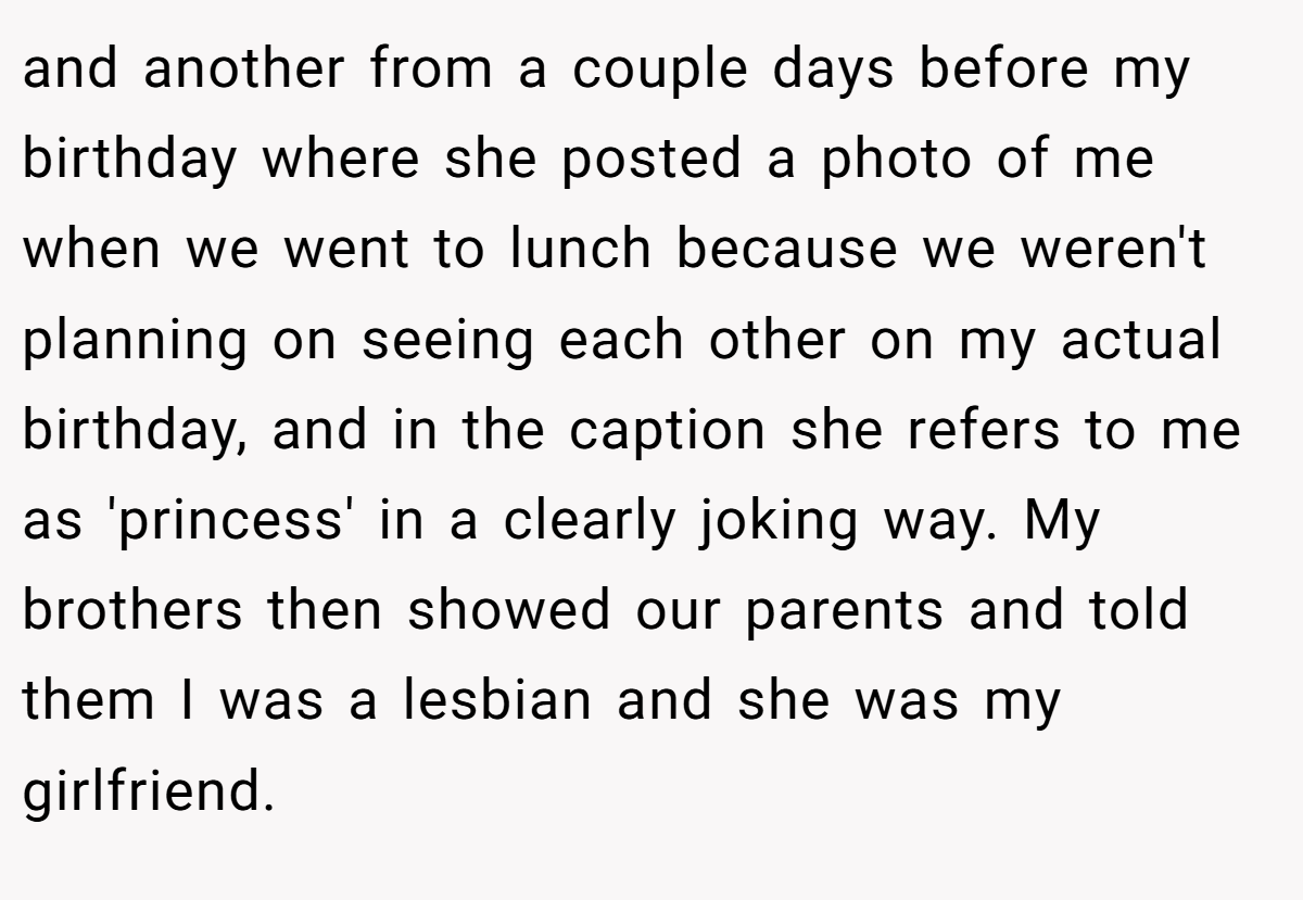 and another from a couple days before my birthday where she posted a photo of me when we went to lunch because we weren't planning on seeing each other on my actual birthday, and in the caption she refers to me as 'princess' in a clearly joking way. My brothers then showed our parents and told them I was a lesbian and she was my girlfriend.