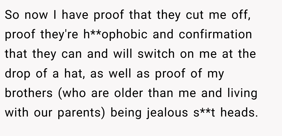 So now I have proof that they cut me off, proof they're h**ophobic and confirmation that they can and will switch on me at the drop of a hat, as well as proof of my brothers (who are older than me and living with our parents) being jealous s**t heads.