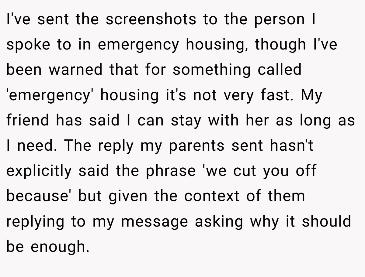 I've sent the screenshots to the person I spoke to in emergency housing, though I've been warned that for something called 'emergency' housing it's not very fast. My friend has said I can stay with her as long as I need. The reply my parents sent hasn't explicitly said the phrase 'we cut you off because' but given the context of them replying to my message asking why it should be enough.