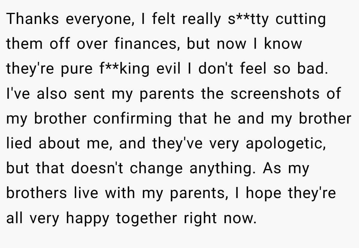 Thanks everyone, I felt really s**tty cutting them off over finances, but now I know they're pure f**king evil I don't feel so bad. I've also sent my parents the screenshots of my brother confirming that he and my brother lied about me, and they've very apologetic, but that doesn't change anything. As my brothers live with my parents, I hope they're all very happy together right now.