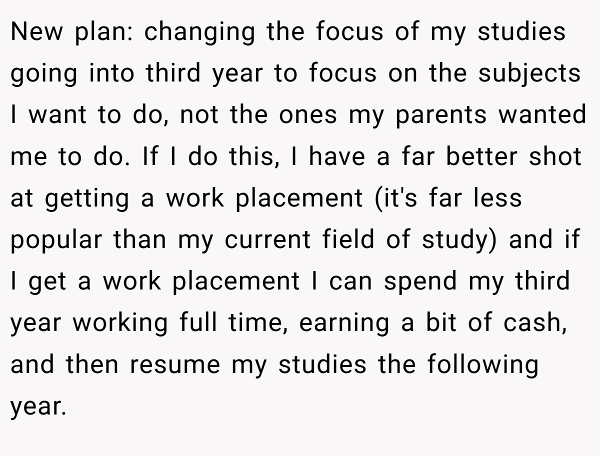 New plan: changing the focus of my studies going into third year to focus on the subjects I want to do, not the ones my parents wanted me to do. If I do this, I have a far better shot at getting a work placement (it's far less popular than my current field of study) and if I get a work placement I can spend my third year working full time, earning a bit of cash, and then resume my studies the following year.