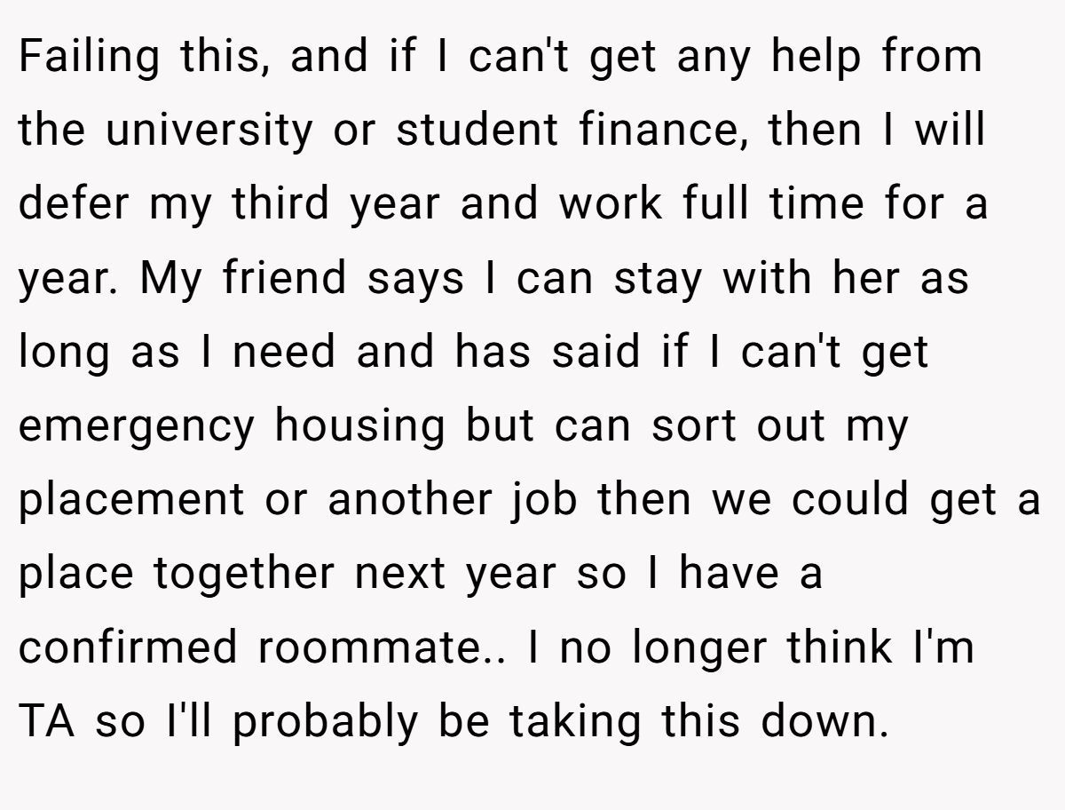 Failing this, and if I can't get any help from the university or student finance, then I will defer my third year and work full time for a year. My friend says I can stay with her as long as I need and has said if I can't get emergency housing but can sort out my placement or another job then we could get a place together next year so I have a confirmed roommate.. I no longer think I'm TA so I'll probably be taking this down.