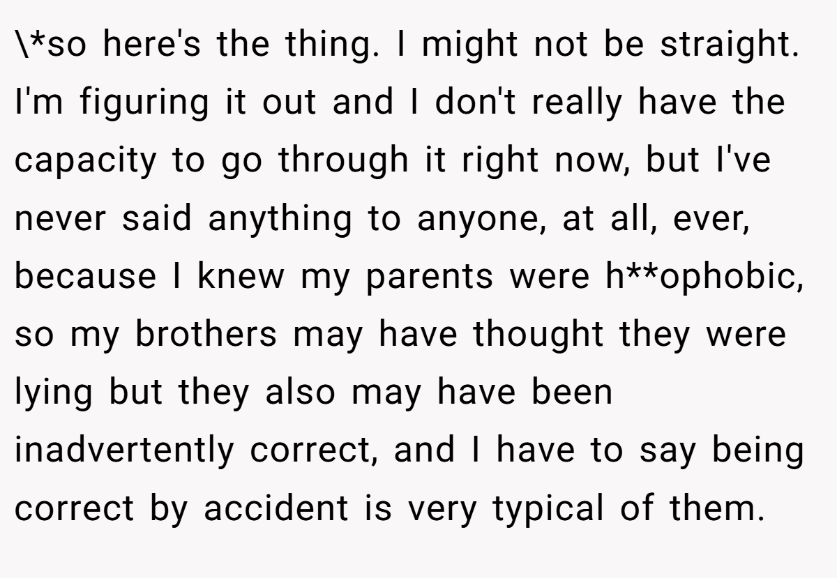 \*so here's the thing. I might not be straight. I'm figuring it out and I don't really have the capacity to go through it right now, but I've never said anything to anyone, at all, ever, because I knew my parents were h**ophobic, so my brothers may have thought they were lying but they also may have been inadvertently correct, and I have to say being correct by accident is very typical of them.