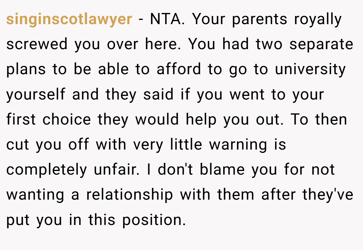 singinscotlawyer - NTA. Your parents royally screwed you over here. You had two separate plans to be able to afford to go to university yourself and they said if you went to your first choice they would help you out. To then cut you off with very little warning is completely unfair. I don't blame you for not wanting a relationship with them after they've put you in this position.