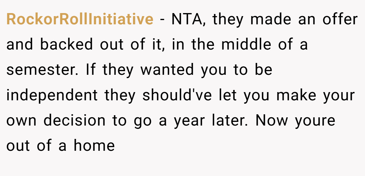 RockorRollInitiative - NTA, they made an offer and backed out of it, in the middle of a semester. If they wanted you to be independent they should've let you make your own decision to go a year later. Now youre out of a home