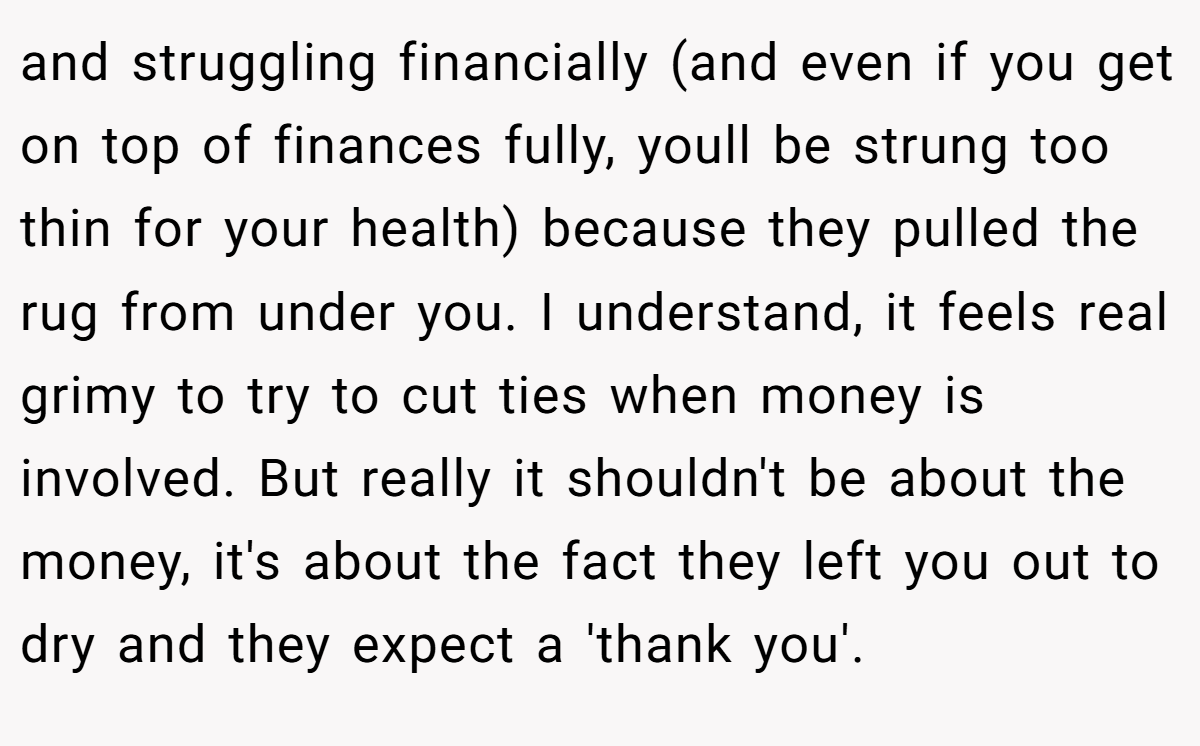 and struggling financially (and even if you get on top of finances fully, youll be strung too thin for your health) because they pulled the rug from under you. I understand, it feels real grimy to try to cut ties when money is involved. But really it shouldn't be about the money, it's about the fact they left you out to dry and they expect a 'thank you'.