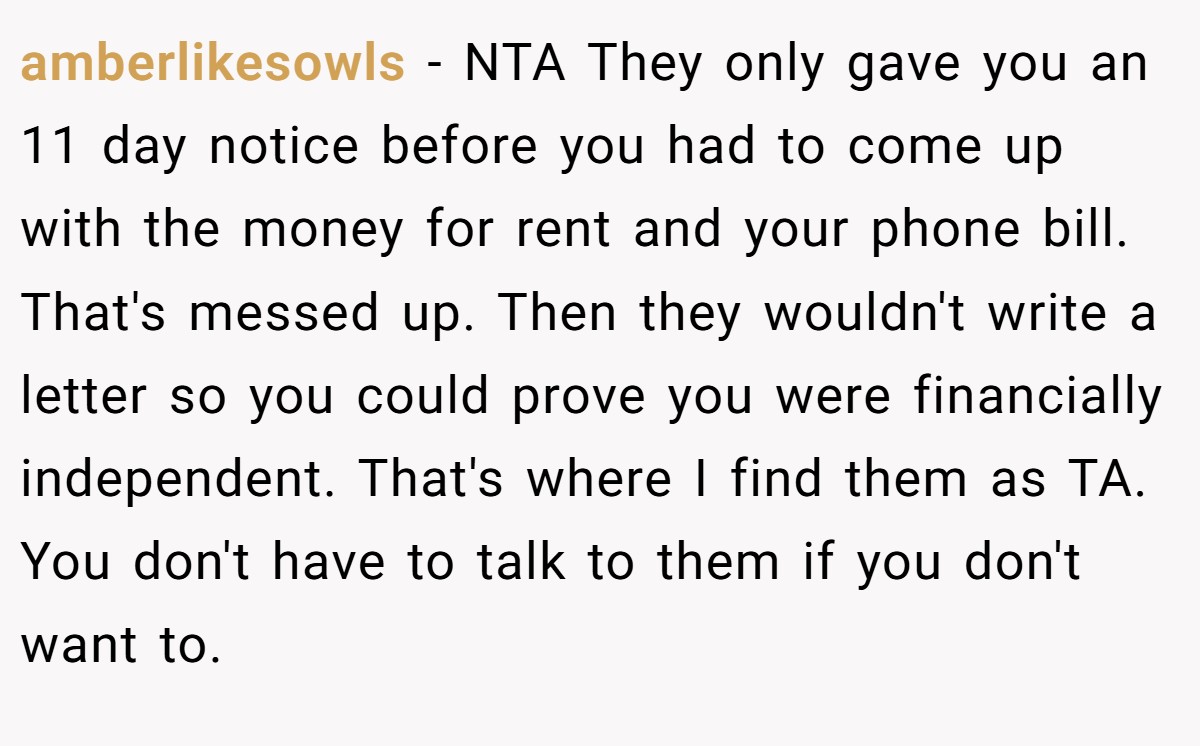 amberlikesowls - NTA They only gave you an 11 day notice before you had to come up with the money for rent and your phone bill. That's messed up. Then they wouldn't write a letter so you could prove you were financially independent. That's where I find them as TA. You don't have to talk to them if you don't want to.