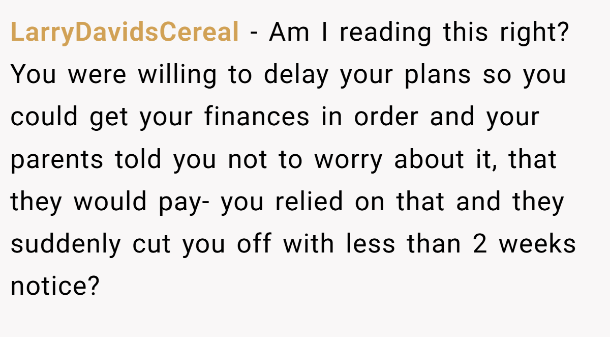 LarryDavidsCereal - Am I reading this right? You were willing to delay your plans so you could get your finances in order and your parents told you not to worry about it, that they would pay- you relied on that and they suddenly cut you off with less than 2 weeks notice?