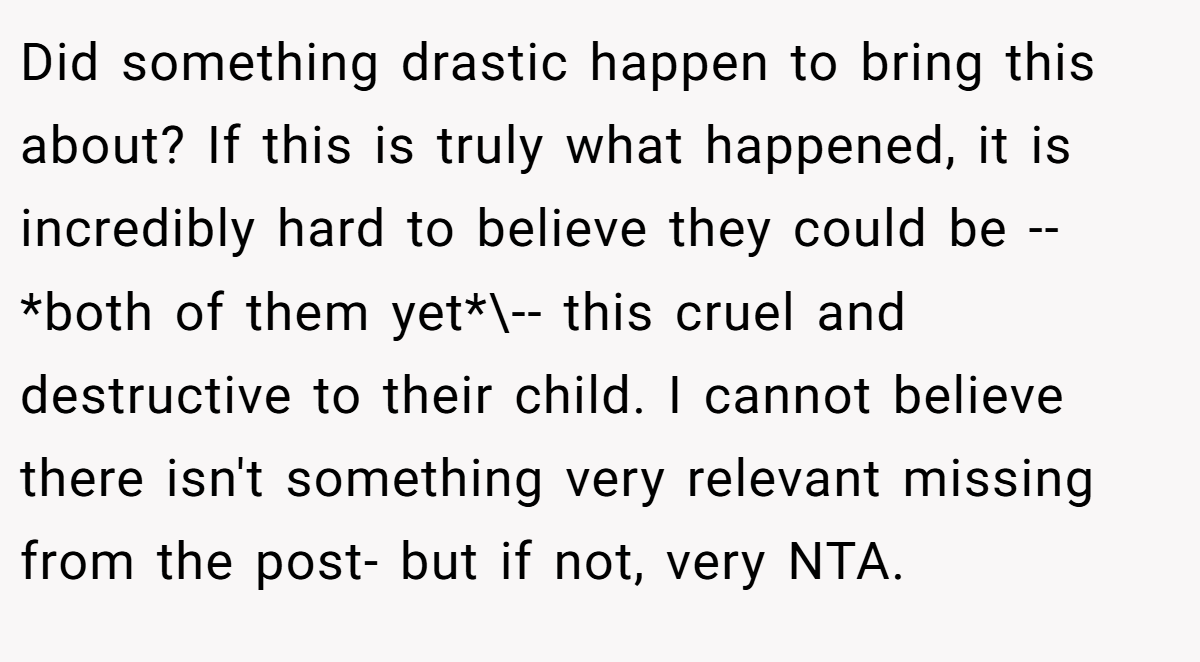 Did something drastic happen to bring this about? If this is truly what happened, it is incredibly hard to believe they could be -- *both of them yet*\-- this cruel and destructive to their child. I cannot believe there isn't something very relevant missing from the post- but if not, very NTA.