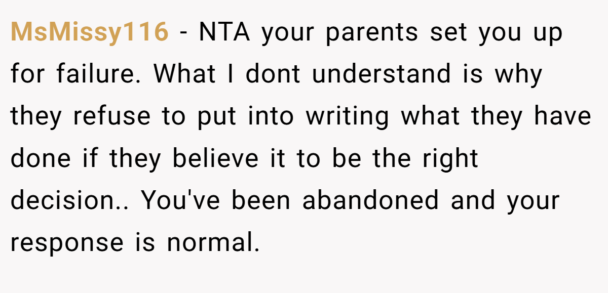 MsMissy116 - NTA your parents set you up for failure. What I dont understand is why they refuse to put into writing what they have done if they believe it to be the right decision.. You've been abandoned and your response is normal.